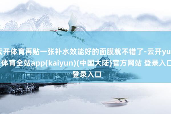 云开体育再贴一张补水效能好的面膜就不错了-云开yun·体育全站app(kaiyun)(中国大陆)官方网站 登录入口