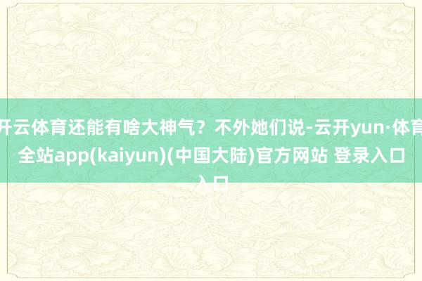 开云体育还能有啥大神气？不外她们说-云开yun·体育全站app(kaiyun)(中国大陆)官方网站 登录入口