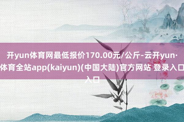 开yun体育网最低报价170.00元/公斤-云开yun·体育全站app(kaiyun)(中国大陆)官方网站 登录入口