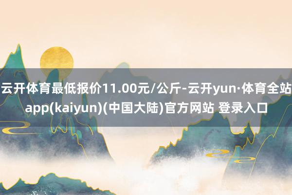 云开体育最低报价11.00元/公斤-云开yun·体育全站app(kaiyun)(中国大陆)官方网站 登录入口