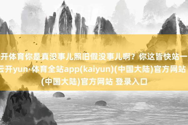 云开体育你是真没事儿照旧假没事儿啊？你这皆快站一个下昼了-云开yun·体育全站app(kaiyun)(中国大陆)官方网站 登录入口