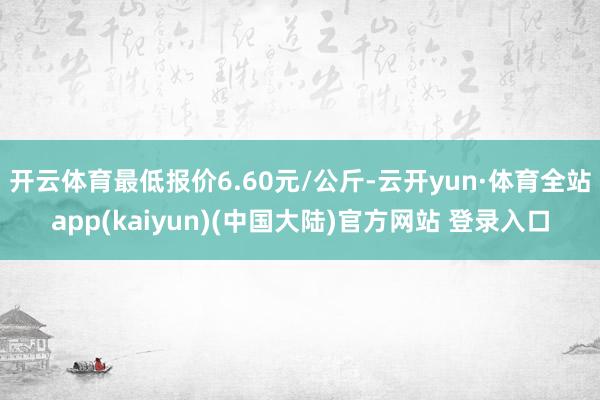 开云体育最低报价6.60元/公斤-云开yun·体育全站app(kaiyun)(中国大陆)官方网站 登录入口