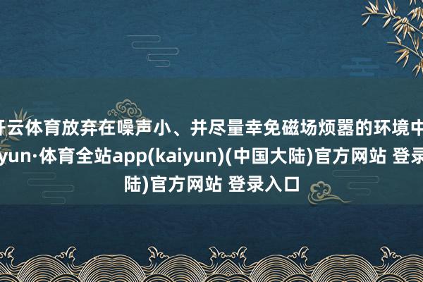 开云体育放弃在噪声小、并尽量幸免磁场烦嚣的环境中-云开yun·体育全站app(kaiyun)(中国大陆)官方网站 登录入口