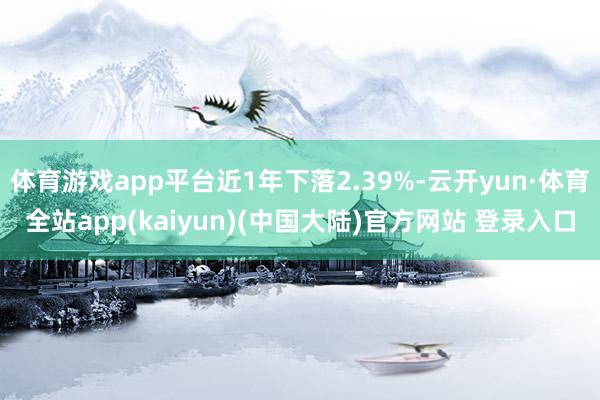 体育游戏app平台近1年下落2.39%-云开yun·体育全站app(kaiyun)(中国大陆)官方网站 登录入口