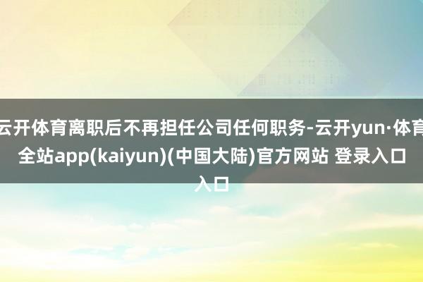 云开体育离职后不再担任公司任何职务-云开yun·体育全站app(kaiyun)(中国大陆)官方网站 登录入口