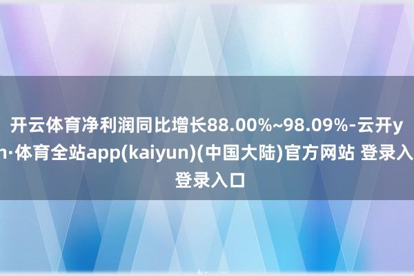 开云体育净利润同比增长88.00%~98.09%-云开yun·体育全站app(kaiyun)(中国大陆)官方网站 登录入口