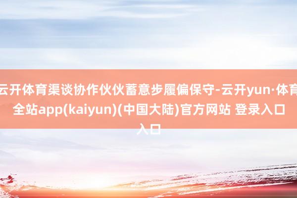 云开体育渠谈协作伙伙蓄意步履偏保守-云开yun·体育全站app(kaiyun)(中国大陆)官方网站 登录入口