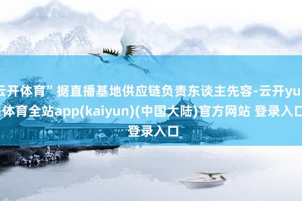 云开体育”据直播基地供应链负责东谈主先容-云开yun·体育全站app(kaiyun)(中国大陆)官方网站 登录入口