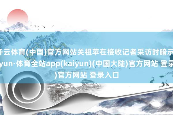 开云体育(中国)官方网站关祖苹在接收记者采访时暗示-云开yun·体育全站app(kaiyun)(中国大陆)官方网站 登录入口