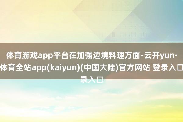 体育游戏app平台　　在加强边境料理方面-云开yun·体育全站app(kaiyun)(中国大陆)官方网站 登录入口