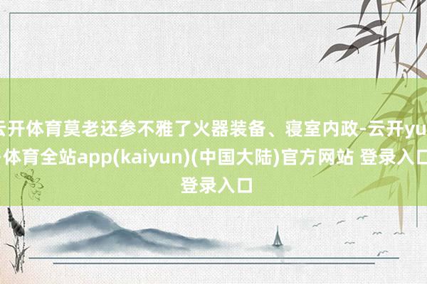 云开体育莫老还参不雅了火器装备、寝室内政-云开yun·体育全站app(kaiyun)(中国大陆)官方网站 登录入口