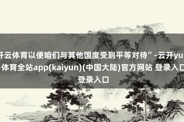 开云体育以便咱们与其他国度受到平等对待”-云开yun·体育全站app(kaiyun)(中国大陆)官方网站 登录入口