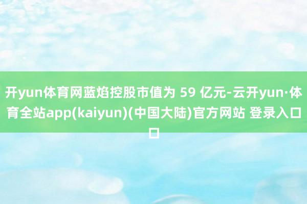 开yun体育网蓝焰控股市值为 59 亿元-云开yun·体育全站app(kaiyun)(中国大陆)官方网站 登录入口