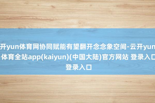 开yun体育网协同赋能有望翻开念念象空间-云开yun·体育全站app(kaiyun)(中国大陆)官方网站 登录入口